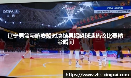 辽宁男篮与喀麦隆对决结果揭晓球迷热议比赛精彩瞬间