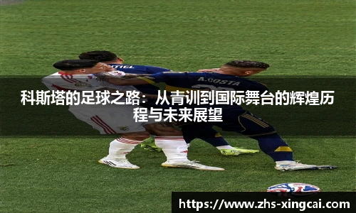 科斯塔的足球之路：从青训到国际舞台的辉煌历程与未来展望
